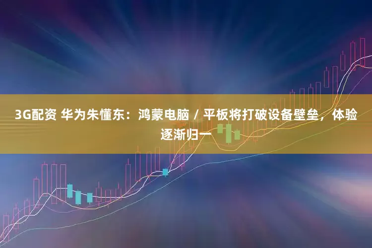 3G配资 华为朱懂东：鸿蒙电脑 / 平板将打破设备壁垒，体验逐渐归一