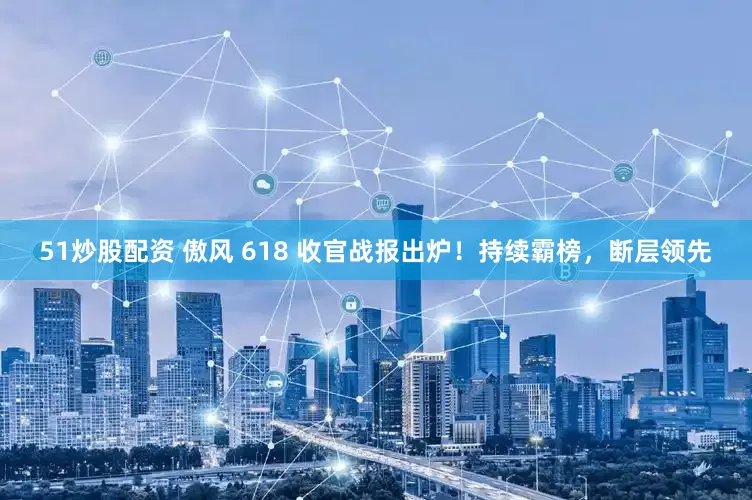 51炒股配资 傲风 618 收官战报出炉！持续霸榜，断层领先