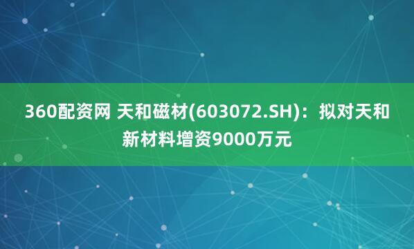 360配资网 天和磁材(603072.SH)：拟对天和新材料增资9000万元