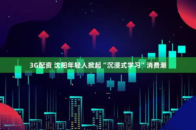 3G配资 沈阳年轻人掀起“沉浸式学习”消费潮