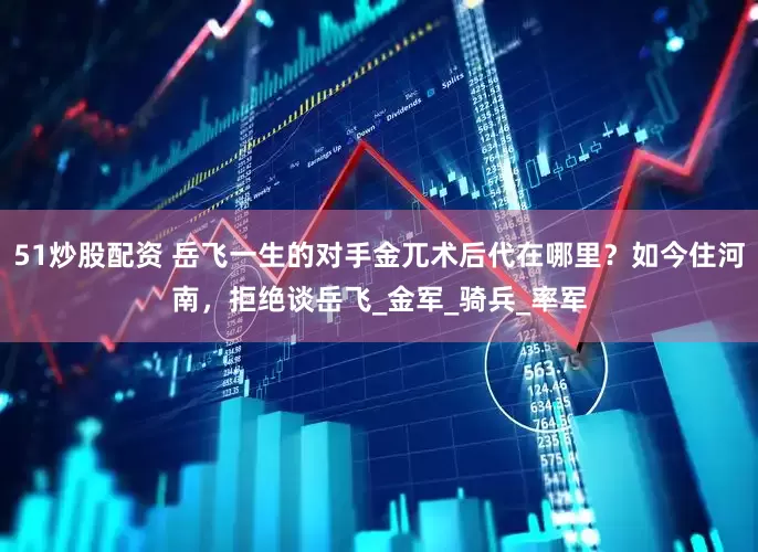 51炒股配资 岳飞一生的对手金兀术后代在哪里？如今住河南，拒绝谈岳飞_金军_骑兵_率军