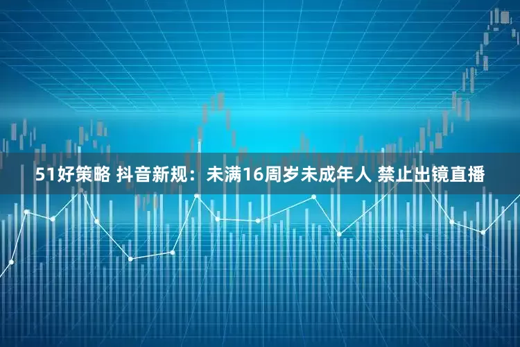 51好策略 抖音新规：未满16周岁未成年人 禁止出镜直播