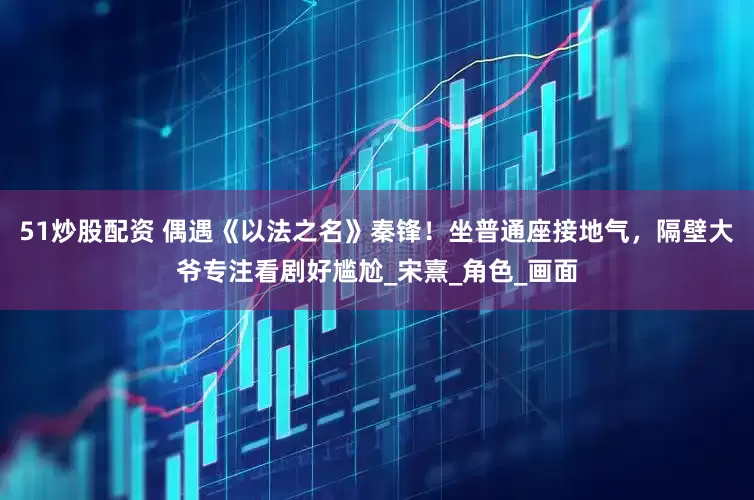 51炒股配资 偶遇《以法之名》秦锋！坐普通座接地气，隔壁大爷专注看剧好尴尬_宋熹_角色_画面