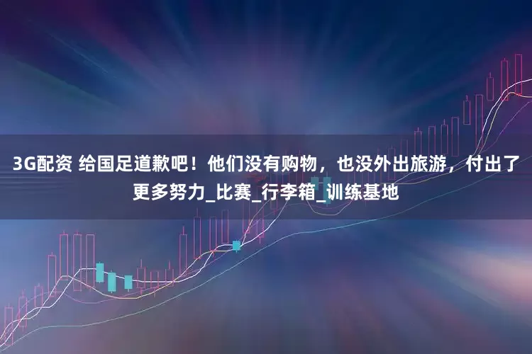 3G配资 给国足道歉吧！他们没有购物，也没外出旅游，付出了更多努力_比赛_行李箱_训练基地