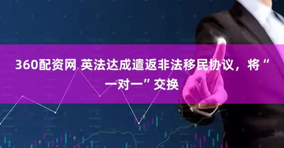 360配资网 英法达成遣返非法移民协议，将“一对一”交换