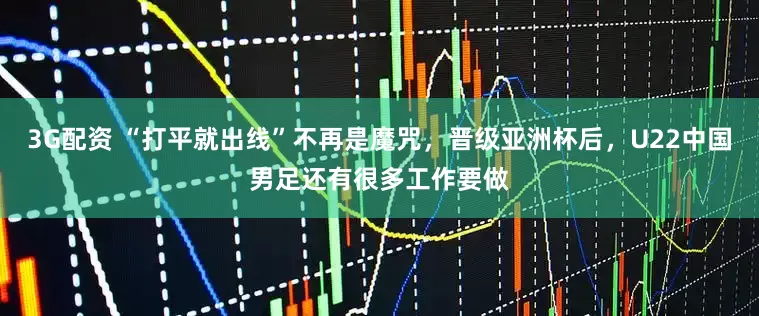 3G配资 “打平就出线”不再是魔咒，晋级亚洲杯后，U22中国男足还有很多工作要做