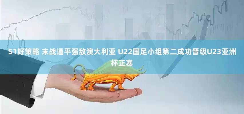 51好策略 末战逼平强敌澳大利亚 U22国足小组第二成功晋级U23亚洲杯正赛