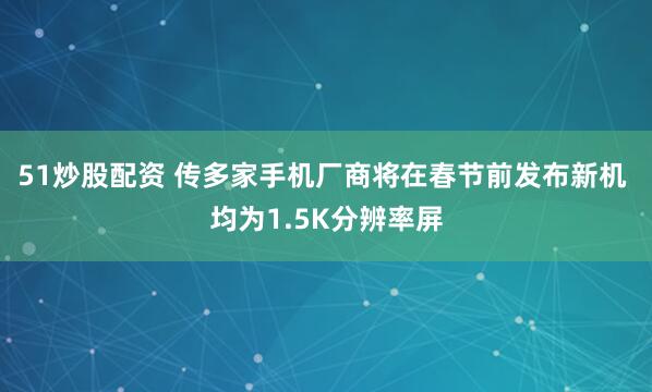 51炒股配资 传多家手机厂商将在春节前发布新机 均为1.5K分辨率屏