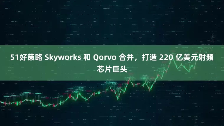 51好策略 Skyworks 和 Qorvo 合并，打造 220 亿美元射频芯片巨头