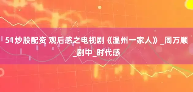 51炒股配资 观后感之电视剧《温州一家人》_周万顺_剧中_时代感