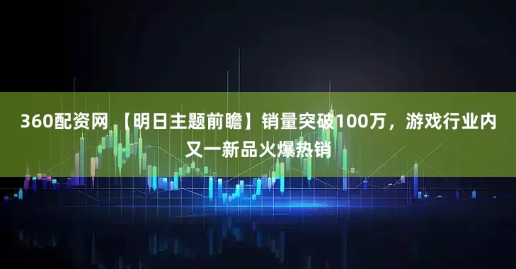 360配资网 【明日主题前瞻】销量突破100万，游戏行业内又一新品火爆热销
