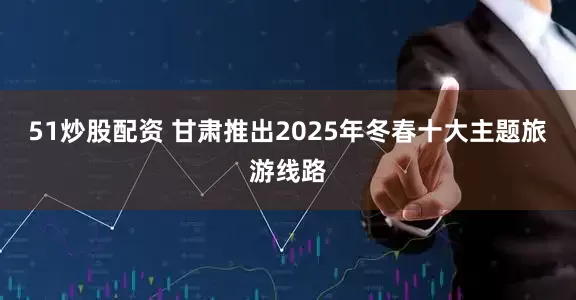 51炒股配资 甘肃推出2025年冬春十大主题旅游线路