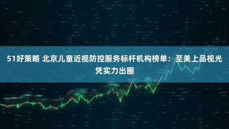 51好策略 北京儿童近视防控服务标杆机构榜单：至美上品视光凭实力出圈