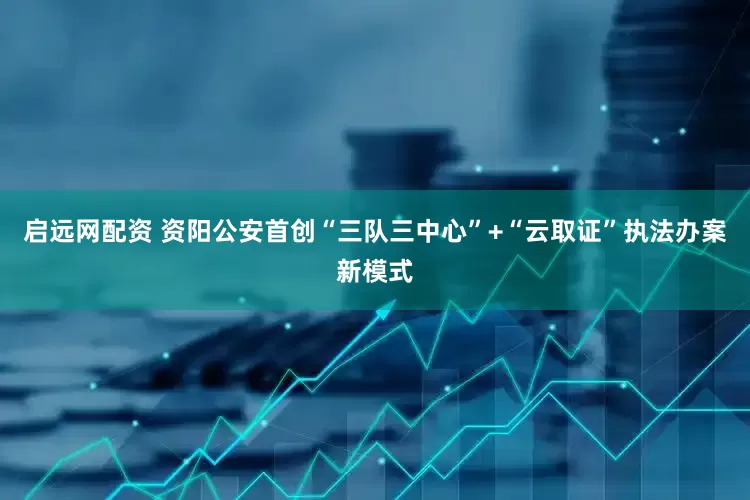 启远网配资 资阳公安首创“三队三中心”+“云取证”执法办案新模式