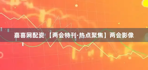 嘉喜网配资 【两会特刊·热点聚焦】两会影像