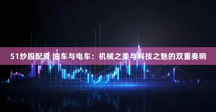 51炒股配资 油车与电车：机械之美与科技之魅的双重奏响
