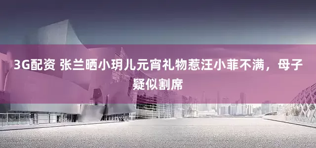 3G配资 张兰晒小玥儿元宵礼物惹汪小菲不满，母子疑似割席