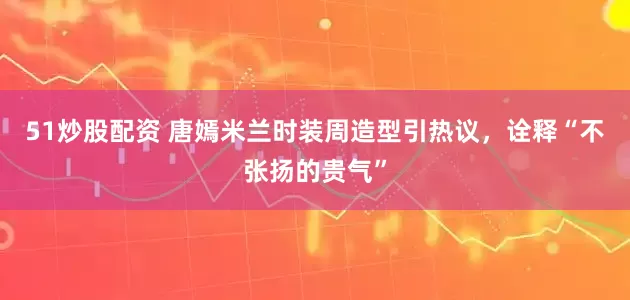 51炒股配资 唐嫣米兰时装周造型引热议，诠释“不张扬的贵气”