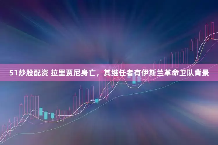 51炒股配资 拉里贾尼身亡，其继任者有伊斯兰革命卫队背景