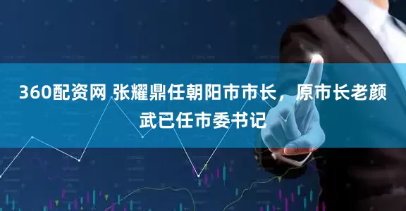 360配资网 张耀鼎任朝阳市市长，原市长老颜武已任市委书记