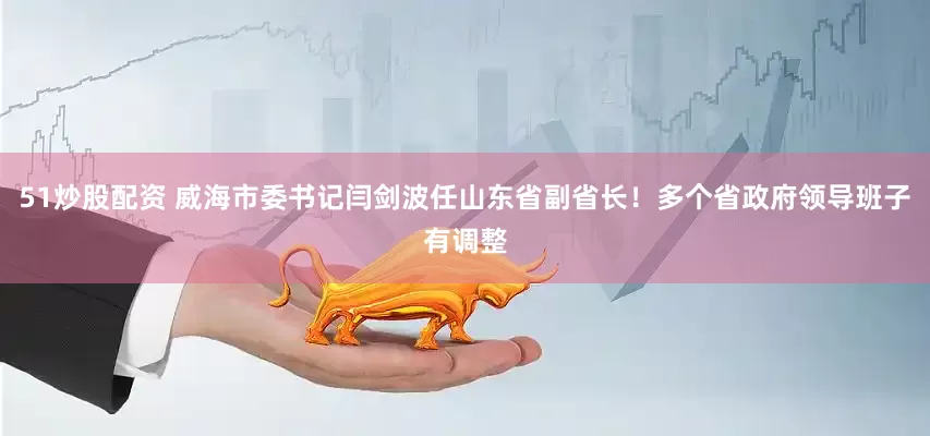 51炒股配资 威海市委书记闫剑波任山东省副省长！多个省政府领导班子有调整