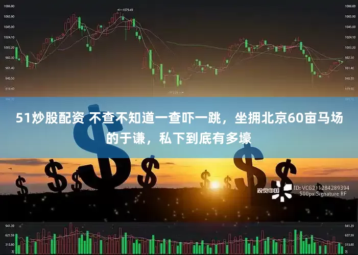 51炒股配资 不查不知道一查吓一跳，坐拥北京60亩马场的于谦，私下到底有多壕
