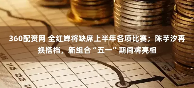 360配资网 全红婵将缺席上半年各项比赛；陈芋汐再换搭档，新组合“五一”期间将亮相