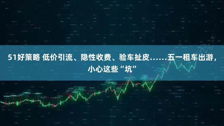 51好策略 低价引流、隐性收费、验车扯皮……五一租车出游，小心这些“坑”