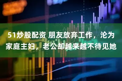 51炒股配资 朋友放弃工作，沦为家庭主妇，老公却越来越不待见她